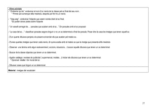 27
. Altres activitats
- “ Endevina qui és”: endevinar el nom d’un nen/a de la classe pel so final del seu nom .
* Primer pot començar el/la mestre/a, després pot fer-ho un nen/a
- “Veig-veig” : endevinar l’objecte que veiem només dient el so final.
*Es poden donar pistes sobre l’objecte
- “Un vaixell carregat de… paraules que acaben amb el so…” Dir paraules amb el so proposat
- “La casa del so…”: classificar paraules segons tinguin o no un so determinat a final de paraula. Posar dins la casa les imatges que tenen aquell so.
- D’un quants dibuixos penjats a la pissarra encerclar els que acaben pel mateix so.
- D’unes quantes imatges que tenen cada nen/a, dir quina acaba amb el mateix so que la imatge que presenta el/la mestre/a
- Observar una làmina amb algun esdeveniment, accions, situacions…i buscar aquells dibuixos que tenen un so determinat
- Buscar de la classe objectes que tenen un so determinat.
- Agafar catàlegs i revistes de publicitat ( supermercat, mobles…)i trobar els dibuixos que tenen un so determinat.
* Opcional: retallar i fer mural del so
- Dibuixar coses que tinguin un so determinat
Material: imatges del vocabulari
 