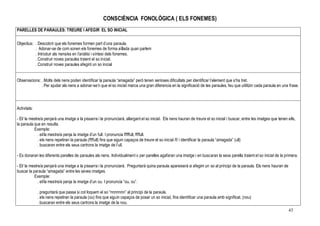 43
CONSCIÈNCIA FONOLÒGICA ( ELS FONEMES)
PARELLES DE PARAULES: TREURE I AFEGIR EL SO INICIAL
Objectius: . Descobrir que els fonemes formen part d’una paraula.
. Adonar-se de com sonen els fonemes de forma aïllada quan parlem
. Introduir als nens/es en l’anàlisi i síntesi dels fonemes.
. Construir noves paraules traient el so inicial.
. Construir noves paraules afegint un so inicial
Observacions: . Molts dels nens poden identificar la paraula “amagada” però tenen serioses dificultats per identificar l’element que s’ha tret.
. Per ajudar als nens a adonar-se’n que el so inicial marca una gran diferencia en la significació de les paraules, feu que utilitzin cada paraula en una frase.
Activitats:
- El/ la mestre/a penjarà una imatge a la pissarra i la pronunciarà, allargant el so inicial. Els nens hauran de treure el so inicial i buscar, entre les imatges que tenen ells,
la paraula que en resulta.
Exemple:
. el/la mestre/a penja la imatge d’un full. I pronuncia fffffull, ffffull.
. els nens repetiran la paraula (ffffull) fins que siguin capaços de treure el so inicial /f/ i identificar la paraula “amagada” (ull)
. buscaran entre els seus cartrons la imatge de l’ull.
- Es donaran les diferents parelles de paraules als nens. Individualment o per parelles agafaran una imatge i en buscaran la seva parella traient el so inicial de la primera.
- El/ la mestre/a penjarà una imatge a la pissarra i la pronunciarà. Preguntarà quina paraula apareixerà si afegim un so al principi de la paraula. Els nens hauran de
buscar la paraula “amagada” entre les seves imatges.
Exemple:
. el/la mestre/a penja la imatge d’un ou. I pronuncia “ou, ou”.
. preguntarà que passa si col·loquem el so “nnnnnnn” al principi de la paraula.
. els nens repetiran la paraula (ou) fins que siguin capaços de posar un so inicial, fins identificar una paraula amb significat. (nou)
. buscaran entre els seus cartrons la imatge de la nou.
 
