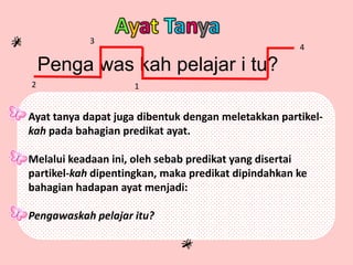 Penga was kah pelajar i tu?
2
3
1
4
Ayat tanya dapat juga dibentuk dengan meletakkan partikel-
kah pada bahagian predikat ayat.
Melalui keadaan ini, oleh sebab predikat yang disertai
partikel-kah dipentingkan, maka predikat dipindahkan ke
bahagian hadapan ayat menjadi:
Pengawaskah pelajar itu?
 