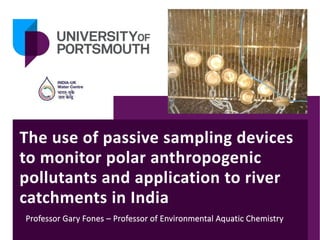 The use of passive sampling devices
to monitor polar anthropogenic
pollutants and application to river
catchments in India
Professor Gary Fones – Professor of Environmental Aquatic Chemistry
 