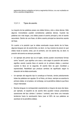 10
segmentos átonos nucleados en torno a segmentos tónicos, a su vez nucleados en
torno a acentos sintagmáticos
1.3.1.1. Tipos de acento
La mayoría de las palabras posee una sílaba tónica y otra u otras átonas. Sólo
algunos monosílabos pueden considerarse palabras átonas. Cuando las
palabras son más largas, una sílaba posee el acento principal y otra el acento
secundario. Dentro de una frase, el último acento principal se denomina acento
de frase.
En cuanto a la posición que la sílaba acentuada ocupa dentro de la frase,
algunas lenguas son de acento libre, es decir, no hay manera de prever en qué
sílaba recae el acento; otras, por el contrario, son de acento fijo, es decir, la
posición del acento es siempre previsible.
 Un ejemplo del primer tipo es el inglés, donde pueden encontrarse formas
como "accent", que significa una cosa u otra según la posición del acento:
significa acento cuando lleva el acento en la primera sílaba y acentuar
cuando lo lleva en la segunda. El acento libre da gran movilidad y
expresividad, flexibilidad que produce cambios de significado según la
situación de la sílaba acentuada.
 Un ejemplo del segundo tipo lo constituye el francés, donde prácticamente
todas las palabras son agudas. En el finés y el checo, siempre se acentúa la
primera sílaba; en el polaco, sin embargo, es la penúltima sílaba la que lleva
mayor intensidad.
 Muchas lenguas no corresponden exactamente a ninguno de esos dos tipos;
por ejemplo, el español es de acento libre (pueden incluso presentarse
oposiciones del tipo cántara / cantara / cantará), pero tiene una marcada
tendencia hacia la acentuación llana (casi el 80% de sus palabras se
acentúan en la penúltima sílaba).
 