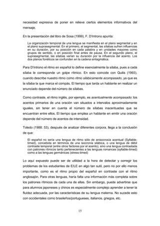 15
necesidad expresiva de poner en relieve ciertos elementos informativos del
mensaje.
En la presentación del libro de Sosa (1999), F. D’Introno apunta:
La organización temporal de una lengua se manifiesta en el plano segmental y en
el plano suprasegmental. En el primero, el segmental, las sílabas sufren influencias
en su duración, por su posición en cada palabra y en unidades mayores como
grupos de sentido, o en posición final antes de pausa. En el segundo plano, el
suprasegmental, las sílabas varían su duración por la influencia del acento. Los
dos planos fonéticos se confunden en la cadena sintagmática.
Para D’Introno el ritmo en español lo define esencialmente la sílaba, pues a cada
sílaba le corresponde un golpe rítmico. En esto coincide con Quilis (1993),
cuando describe nuestro ritmo como ritmo silábicamente acompasado, ya que es
la sílaba la que marca el compás. El tiempo que tarda un hablante en realizar un
enunciado depende del número de sílabas.
Como contraste, el ritmo inglés, por ejemplo, es acentualmente acompasado: los
acentos primarios de una oración van situados a intervalos aproximadamente
iguales, sin tener en cuenta el número de sílabas inacentuadas que se
encuentran entre ellos. El tiempo que emplea un hablante en emitir una oración
depende del número de acentos de intensidad.
Toledo (1988: 53), después de analizar diferentes corpora, llega a la conclusión
de que:
El español no sería una lengua de ritmo sólo de anisocrosía acentual (Syllable-
timed), concebida en términos de una isocronía silábica, o una lengua de débil
contraste temporal (entre otros factores por el acento), sino una lengua contrastada
con patrones rítmicos tanto pertenecientes a las lenguas romances (syllable-timed)
como a las lenguas germánicas (stress-timed)
Lo aquí expuesto puede ser de utilidad a la hora de detectar y corregir los
problemas de los estudiantes de E/LE en algo tan sutil, pero no por ello menos
importante, como es el ritmo propio del español en contraste con el ritmo
anglosajón. Para otras lenguas, haría falta una información más completa sobre
los patrones rítmicos de cada una de ellas. Sin embargo, puede advertirse que
para alumnos japoneses y chinos es especialmente complejo aprender a tener la
fluidez adecuada, por las características de su lengua materna. No sucede esto
con occidentales como brasileños/portugueses, italianos, griegos, etc.
 