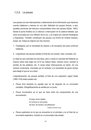 16
1.3.3. La pausa
Las pausas son las interrupciones o detenciones de la información que hacemos
cuando hablamos o leemos en voz alta. Delimitan los grupos fónicos, o sea,
aquellas porciones del discurso comprendidas entre dos pausas (Quilis, 1981).
Desde el punto fonético es un silencio o interrupción en la cadena hablada, que
viene anunciada por una inflexión de la voz, y se origina por razones fisiológicas
y lingüísticas. También constituyen las pausas una forma de mostrar titubeos,
dudas, etc. Estas se originan por dos razones:
1. Fisiológicas; por la necesidad de respirar y de recuperar aire para continuar
hablando.
2. Lingüísticas; las pausas señalan el final de una oración, idea, concepto, etc.
Lo ideal es que coincidan los dos tipos, pero a veces la voluntad del hablante se
impone sobre esta regla con el fin de matizar ideas, mostrar ironía, cambiar el
sentido de las palabras, etc. A veces estas interrupciones se darán, de una
manera involuntaria, marcadas por el contexto y la necesidad de ganar tiempo
para elegir lo que se va a decir.
Lingüísticamente, las pausas señalan el final de una expresión; según Quilis
(1993: 416) estas pueden ser:
 Pausa final absoluta es aquella que se da después de un enunciado
completo. Ortográficamente se señala por un punto.
 Pausa enumerativa es la que se hace entre los componentes de una
enumeración:
El largo viento dejaba
en la boca un raro gusto
de hiel/, de menta/ y de albahaca//
Federico García Lorca
 Pausa explicativa es la que se encuentra en el principio y en el final de un
enunciado explicativo, incluido en un enunciado más amplio.
 