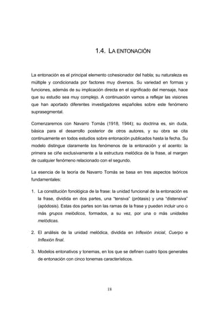 18
1.4. LA ENTONACIÓN
La entonación es el principal elemento cohesionador del habla; su naturaleza es
múltiple y condicionada por factores muy diversos. Su variedad en formas y
funciones, además de su implicación directa en el significado del mensaje, hace
que su estudio sea muy complejo. A continuación vamos a reflejar las visiones
que han aportado diferentes investigadores españoles sobre este fenómeno
suprasegmental.
Comenzaremos con Navarro Tomás (1918, 1944); su doctrina es, sin duda,
básica para el desarrollo posterior de otros autores, y su obra se cita
continuamente en todos estudios sobre entonación publicados hasta la fecha. Su
modelo distingue claramente los fenómenos de la entonación y el acento: la
primera se ciñe exclusivamente a la estructura melódica de la frase, al margen
de cualquier fenómeno relacionado con el segundo.
La esencia de la teoría de Navarro Tomás se basa en tres aspectos teóricos
fundamentales:
1. La constitución fonológica de la frase: la unidad funcional de la entonación es
la frase, dividida en dos partes, una “tensiva” (prótasis) y una “distensiva”
(apódosis). Estas dos partes son las ramas de la frase y pueden incluir uno o
más grupos melódicos, formados, a su vez, por una o más unidades
melódicas.
2. El análisis de la unidad melódica, dividida en Inflexión inicial, Cuerpo e
Inflexión final.
3. Modelos entonativos y tonemas, en los que se definen cuatro tipos generales
de entonación con cinco tonemas característicos.
 