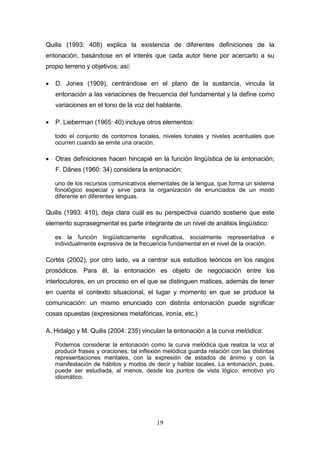 19
Quilis (1993: 408) explica la existencia de diferentes definiciones de la
entonación, basándose en el interés que cada autor tiene por acercarlo a su
propio terreno y objetivos; así:
 D. Jones (1909), centrándose en el plano de la sustancia, vincula la
entonación a las variaciones de frecuencia del fundamental y la define como
variaciones en el tono de la voz del hablante.
 P. Lieberman (1965: 40) incluye otros elementos:
todo el conjunto de contornos tonales, niveles tonales y niveles acentuales que
ocurren cuando se emite una oración.
 Otras definiciones hacen hincapié en la función lingüística de la entonación;
F. Dǎnes (1960: 34) considera la entonación:
uno de los recursos comunicativos elementales de la lengua, que forma un sistema
fonológico especial y sirve para la organización de enunciados de un modo
diferente en diferentes lenguas.
Quilis (1993: 410), deja clara cuál es su perspectiva cuando sostiene que este
elemento suprasegmental es parte integrante de un nivel de análisis lingüístico:
es la función lingüísticamente significativa, socialmente representativa e
individualmente expresiva de la frecuencia fundamental en el nivel de la oración.
Cortés (2002), por otro lado, va a centrar sus estudios teóricos en los rasgos
prosódicos. Para él, la entonación es objeto de negociación entre los
interlocutores, en un proceso en el que se distinguen matices, además de tener
en cuenta el contexto situacional, el lugar y momento en que se produce la
comunicación: un mismo enunciado con distinta entonación puede significar
cosas opuestas (expresiones metafóricas, ironía, etc.)
A. Hidalgo y M. Quilis (2004: 235) vinculan la entonación a la curva melódica:
Podemos considerar la entonación como la curva melódica que realiza la voz al
producir frases y oraciones; tal inflexión melódica guarda relación con las distintas
representaciones mentales, con la expresión de estados de ánimo y con la
manifestación de hábitos y modos de decir y hablar locales. La entonación, pues,
puede ser estudiada, al menos, desde los puntos de vista lógico, emotivo y/o
idiomático.
 