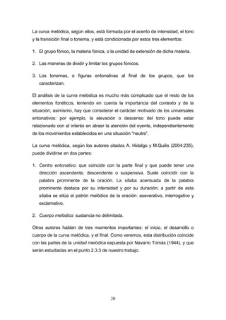 20
La curva melódica, según ellos, está formada por el acento de intensidad, el tono
y la transición final o tonema, y está condicionada por estos tres elementos:
1. El grupo fónico, la materia fónica, o la unidad de extensión de dicha materia.
2. Las maneras de dividir y limitar los grupos fónicos.
3. Los tonemas, o figuras entonativas al final de los grupos, que los
caracterizan.
El análisis de la curva melódica es mucho más complicado que el resto de los
elementos fonéticos, teniendo en cuenta la importancia del contexto y de la
situación; asimismo, hay que considerar el carácter motivado de los universales
entonativos: por ejemplo, la elevación o descenso del tono puede estar
relacionado con el interés en atraer la atención del oyente, independientemente
de los movimientos establecidos en una situación “neutra”.
La curva melódica, según los autores citados A. Hidalgo y M.Quilis (2004:235),
puede dividirse en dos partes:
1. Centro entonativo: que coincide con la parte final y que puede tener una
dirección ascendente, descendente o suspensiva. Suele coincidir con la
palabra prominente de la oración. La sílaba acentuada de la palabra
prominente destaca por su intensidad y por su duración; a partir de esta
sílaba se sitúa el patrón melódico de la oración: aseverativo, interrogativo y
exclamativo.
2. Cuerpo melódico: sustancia no delimitada.
Otros autores hablan de tres momentos importantes: el inicio, el desarrollo o
cuerpo de la curva melódica, y el final. Como veremos, esta distribución coincide
con las partes de la unidad melódica expuesta por Navarro Tomás (1944), y que
serán estudiadas en el punto 2.3.3 de nuestro trabajo.
 