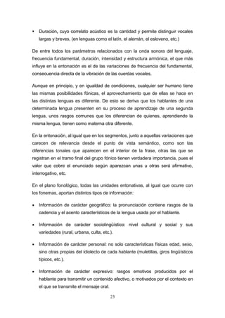 23
 Duración, cuyo correlato acústico es la cantidad y permite distinguir vocales
largas y breves, (en lenguas como el latín, el alemán, el esloveno, etc.)
De entre todos los parámetros relacionados con la onda sonora del lenguaje,
frecuencia fundamental, duración, intensidad y estructura armónica, el que más
influye en la entonación es el de las variaciones de frecuencia del fundamental,
consecuencia directa de la vibración de las cuerdas vocales.
Aunque en principio, y en igualdad de condiciones, cualquier ser humano tiene
las mismas posibilidades fónicas, el aprovechamiento que de ellas se hace en
las distintas lenguas es diferente. De esto se deriva que los hablantes de una
determinada lengua presenten en su proceso de aprendizaje de una segunda
lengua, unos rasgos comunes que los diferencian de quienes, aprendiendo la
misma lengua, tienen como materna otra diferente.
En la entonación, al igual que en los segmentos, junto a aquellas variaciones que
carecen de relevancia desde el punto de vista semántico, como son las
diferencias tonales que aparecen en el interior de la frase, otras las que se
registran en el tramo final del grupo fónico tienen verdadera importancia, pues el
valor que cobre el enunciado según aparezcan unas u otras será afirmativo,
interrogativo, etc.
En el plano fonológico, todas las unidades entonativas, al igual que ocurre con
los fonemas, aportan distintos tipos de información:
 Información de carácter geográfico: la pronunciación contiene rasgos de la
cadencia y el acento característicos de la lengua usada por el hablante.
 Información de carácter sociolingüístico: nivel cultural y social y sus
variedades (rural, urbana, culta, etc.).
 Información de carácter personal: no solo características físicas edad, sexo,
sino otras propias del idiolecto de cada hablante (muletillas, giros lingüísticos
típicos, etc.).
 Información de carácter expresivo: rasgos emotivos producidos por el
hablante para transmitir un contenido afectivo, o motivados por el contexto en
el que se transmite el mensaje oral.
 