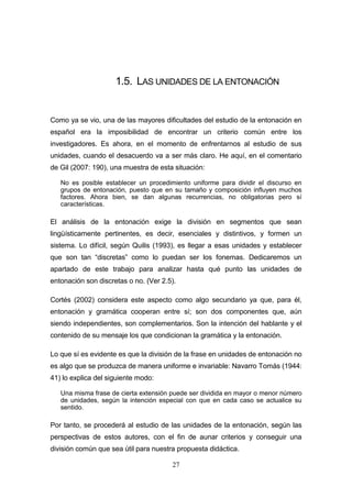 27
1.5. LAS UNIDADES DE LA ENTONACIÓN
Como ya se vio, una de las mayores dificultades del estudio de la entonación en
español era la imposibilidad de encontrar un criterio común entre los
investigadores. Es ahora, en el momento de enfrentarnos al estudio de sus
unidades, cuando el desacuerdo va a ser más claro. He aquí, en el comentario
de Gil (2007: 190), una muestra de esta situación:
No es posible establecer un procedimiento uniforme para dividir el discurso en
grupos de entonación, puesto que en su tamaño y composición influyen muchos
factores. Ahora bien, se dan algunas recurrencias, no obligatorias pero sí
características.
El análisis de la entonación exige la división en segmentos que sean
lingüísticamente pertinentes, es decir, esenciales y distintivos, y formen un
sistema. Lo difícil, según Quilis (1993), es llegar a esas unidades y establecer
que son tan “discretas” como lo puedan ser los fonemas. Dedicaremos un
apartado de este trabajo para analizar hasta qué punto las unidades de
entonación son discretas o no. (Ver 2.5).
Cortés (2002) considera este aspecto como algo secundario ya que, para él,
entonación y gramática cooperan entre sí; son dos componentes que, aún
siendo independientes, son complementarios. Son la intención del hablante y el
contenido de su mensaje los que condicionan la gramática y la entonación.
Lo que sí es evidente es que la división de la frase en unidades de entonación no
es algo que se produzca de manera uniforme e invariable: Navarro Tomás (1944:
41) lo explica del siguiente modo:
Una misma frase de cierta extensión puede ser dividida en mayor o menor número
de unidades, según la intención especial con que en cada caso se actualice su
sentido.
Por tanto, se procederá al estudio de las unidades de la entonación, según las
perspectivas de estos autores, con el fin de aunar criterios y conseguir una
división común que sea útil para nuestra propuesta didáctica.
 