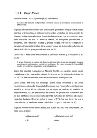 28
1.5.1. Grupo fónico
Navarro Tomás (1918:30) define grupo fónico como
la porción de discurso comprendida entre dos pausas o cesuras de sucesivas de la
articulación .
El grupo fónico suele coincidir con un sintagma gramatical, aunque su naturaleza
acentual y fónica obliga a distinguir entre ambas unidades. La comprensión del
discurso obliga a que el oyente discrimine las unidades que lo componen, pero
esas unidades no son ni términos léxicos, ni sintagmas gramaticales ni
oraciones, sino “palabras” fónicas y grupos fónicos. Por ello se establece el
carácter estrictamente fonético de la unidad, ya que se define solo en función de
elemento fonéticos, y no gramaticales o de sentido.
Quilis (1993: 418) toma directamente la definición anterior y la incorpora a su
teoría:
El grupo fónico es la porción del discurso comprendida entre dos pausas o cesuras
sucesivas de articulación; consta, de ordinario, de varios grupos de intensidad;
puede, sin embargo, reducirse a una sola palabra.
Según los estudios realizados por Navarro Tomás, en español, suelen darse
unidades de entre cinco y diez sílabas, dominando las de ocho en la cantidad de
un 26,32% de los materiales analizados durante sus investigaciones.
Quilis (1993: 418-419), sin embargo, aporta datos diferentes a los antes
mencionados; achaca tal disparidad al hecho de que Navarro haya centrado sus
estudios en textos leídos, mientras que los suyos se realizan en modelos de
lengua hablada. Así, en este campo de análisis, los grupos más numerosos son
los que contienen desde una sílaba (el más numeroso en términos absolutos)
hasta las dieciséis. Dominan sobre el resto, el 51%, los que tienen de una a
cinco sílabas. La media del número de sílabas por grupo fónico es de 9,5.
El grupo mínimo consta de una sílaba, que puede ser, a su vez, una palabra, una
frase o una oración:
-¿Quieres café? -¿Qué quieres de mí?
- Sí -Vete
 