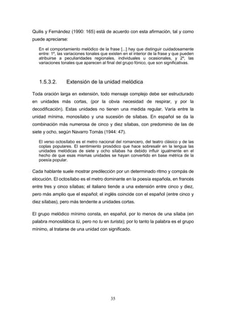 35
Quilis y Fernández (1990: 165) está de acuerdo con esta afirmación, tal y como
puede apreciarse:
En el comportamiento melódico de la frase [...] hay que distinguir cuidadosamente
entre: 1º, las variaciones tonales que existen en el interior de la frase y que pueden
atribuirse a peculiaridades regionales, individuales u ocasionales, y 2º, las
variaciones tonales que aparecen al final del grupo fónico, que son significativas.
1.5.3.2. Extensión de la unidad melódica
Toda oración larga en extensión, todo mensaje complejo debe ser estructurado
en unidades más cortas, (por la obvia necesidad de respirar, y por la
decodificación). Estas unidades no tienen una medida regular. Varía entre la
unidad mínima, monosílabo y una sucesión de sílabas. En español se da la
combinación más numerosa de cinco y diez sílabas, con predominio de las de
siete y ocho, según Navarro Tomás (1944: 47).
El verso octosílabo es el metro nacional del romancero, del teatro clásico y de las
coplas populares. El sentimiento prosódico que hace sobresalir en la lengua las
unidades melódicas de siete y ocho sílabas ha debido influir igualmente en el
hecho de que esas mismas unidades se hayan convertido en base métrica de la
poesía popular.
Cada hablante suele mostrar predilección por un determinado ritmo y compás de
elocución. El octosílabo es el metro dominante en la poesía española, en francés
entre tres y cinco sílabas; el italiano tiende a una extensión entre cinco y diez,
pero más amplio que el español; el inglés coincide con el español (entre cinco y
diez sílabas), pero más tendente a unidades cortas.
El grupo melódico mínimo consta, en español, por lo menos de una sílaba (en
palabra monosilábica tú, pero no tu en turista); por lo tanto la palabra es el grupo
mínimo, al tratarse de una unidad con significado.
 