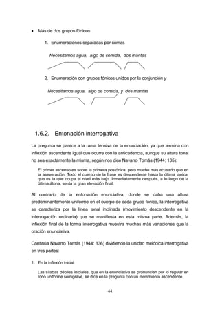 44
 Más de dos grupos fónicos:
1. Enumeraciones separadas por comas
2. Enumeración con grupos fónicos unidos por la conjunción y
1.6.2. Entonación interrogativa
La pregunta se parece a la rama tensiva de la enunciación, ya que termina con
inflexión ascendente igual que ocurre con la anticadencia, aunque su altura tonal
no sea exactamente la misma, según nos dice Navarro Tomás (1944: 135):
El primer ascenso es sobre la primera postónica, pero mucho más acusado que en
la aseveración. Todo el cuerpo de la frase es descendente hasta la última tónica,
que es la que ocupa el nivel más bajo. Inmediatamente después, a lo largo de la
última átona, se da la gran elevación final.
Al contrario de la entonación enunciativa, donde se daba una altura
predominantemente uniforme en el cuerpo de cada grupo fónico, la interrogativa
se caracteriza por la línea tonal inclinada (movimiento descendente en la
interrogación ordinaria) que se manifiesta en esta misma parte. Además, la
inflexión final de la forma interrogativa muestra muchas más variaciones que la
oración enunciativa.
Continúa Navarro Tomás (1944: 136) dividiendo la unidad melódica interrogativa
en tres partes:
1. En la inflexión inicial:
Las sílabas débiles iniciales, que en la enunciativa se pronuncian por lo regular en
tono uniforme semigrave, se dice en la pregunta con un movimiento ascendente.
Necesitamos agua, algo de comida, dos mantas
Necesitamos agua, algo de comida, y dos mantas
 