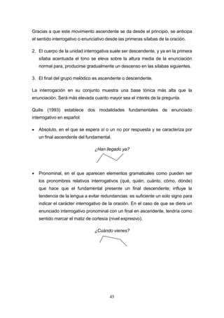45
Gracias a que este movimiento ascendente se da desde el principio, se anticipa
el sentido interrogativo o enunciativo desde las primeras sílabas de la oración.
2. El cuerpo de la unidad interrogativa suele ser descendente, y ya en la primera
sílaba acentuada el tono se eleva sobre la altura media de la enunciación
normal para, producirse gradualmente un descenso en las sílabas siguientes.
3. El final del grupo melódico es ascendente o descendente.
La interrogación en su conjunto muestra una base tónica más alta que la
enunciación. Será más elevada cuanto mayor sea el interés de la pregunta.
Quilis (1993) establece dos modalidades fundamentales de enunciado
interrogativo en español:
 Absoluto, en el que se espera sí o un no por respuesta y se caracteriza por
un final ascendente del fundamental.
¿Han llegado ya?
 Pronominal, en el que aparecen elementos gramaticales como pueden ser
los pronombres relativos interrogativos (qué, quién, cuánto, cómo, dónde)
que hace que el fundamental presente un final descendente; influye la
tendencia de la lengua a evitar redundancias: es suficiente un solo signo para
indicar el carácter interrogativo de la oración. En el caso de que se diera un
enunciado interrogativo pronominal con un final en ascendente, tendría como
sentido marcar el matiz de cortesía (nivel expresivo).
¿Cuándo vienes?
 
