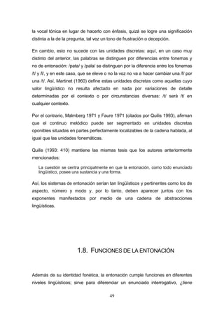 49
la vocal tónica en lugar de hacerlo con énfasis, quizá se logre una significación
distinta a la de la pregunta, tal vez un tono de frustración o decepción.
En cambio, esto no sucede con las unidades discretas: aquí, en un caso muy
distinto del anterior, las palabras se distinguen por diferencias entre fonemas y
no de entonación: /pata/ y /pala/ se distinguen por la diferencia entre los fonemas
/t/ y /l/, y en este caso, que se eleve o no la voz no va a hacer cambiar una /l/ por
una /t/. Así, Martinet (1960) define estas unidades discretas como aquellas cuyo
valor lingüístico no resulta afectado en nada por variaciones de detalle
determinadas por el contexto o por circunstancias diversas: /t/ será /t/ en
cualquier contexto.
Por el contrario, Malmberg 1971 y Faure 1971 (citados por Quilis 1993), afirman
que el continuo melódico puede ser segmentado en unidades discretas
oponibles situadas en partes perfectamente localizables de la cadena hablada, al
igual que las unidades fonemáticas.
Quilis (1993: 410) mantiene las mismas tesis que los autores anteriormente
mencionados:
La cuestión se centra principalmente en que la entonación, como todo enunciado
lingüístico, posee una sustancia y una forma.
Así, los sistemas de entonación serían tan lingüísticos y pertinentes como los de
aspecto, número y modo y, por lo tanto, deben aparecer juntos con los
exponentes manifestados por medio de una cadena de abstracciones
lingüísticas.
1.8. FUNCIONES DE LA ENTONACIÓN
Además de su identidad fonética, la entonación cumple funciones en diferentes
niveles lingüísticos; sirve para diferenciar un enunciado interrogativo, ¿tiene
 
