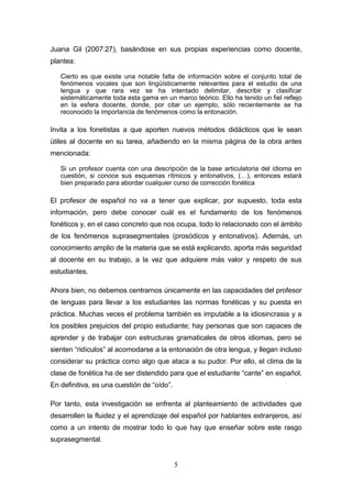 5
Juana Gil (2007:27), basándose en sus propias experiencias como docente,
plantea:
Cierto es que existe una notable falta de información sobre el conjunto total de
fenómenos vocales que son lingüísticamente relevantes para el estudio de una
lengua y que rara vez se ha intentado delimitar, describir y clasificar
sistemáticamente toda esta gama en un marco teórico. Ello ha tenido un fiel reflejo
en la esfera docente, donde, por citar un ejemplo, sólo recientemente se ha
reconocido la importancia de fenómenos como la entonación.
Invita a los fonetistas a que aporten nuevos métodos didácticos que le sean
útiles al docente en su tarea, añadiendo en la misma página de la obra antes
mencionada:
Si un profesor cuenta con una descripción de la base articulatoria del idioma en
cuestión, si conoce sus esquemas rítmicos y entonativos, (…), entonces estará
bien preparado para abordar cualquier curso de corrección fonética
El profesor de español no va a tener que explicar, por supuesto, toda esta
información, pero debe conocer cuál es el fundamento de los fenómenos
fonéticos y, en el caso concreto que nos ocupa, todo lo relacionado con el ámbito
de los fenómenos suprasegmentales (prosódicos y entonativos). Además, un
conocimiento amplio de la materia que se está explicando, aporta más seguridad
al docente en su trabajo, a la vez que adquiere más valor y respeto de sus
estudiantes.
Ahora bien, no debemos centrarnos únicamente en las capacidades del profesor
de lenguas para llevar a los estudiantes las normas fonéticas y su puesta en
práctica. Muchas veces el problema también es imputable a la idiosincrasia y a
los posibles prejuicios del propio estudiante; hay personas que son capaces de
aprender y de trabajar con estructuras gramaticales de otros idiomas, pero se
sienten “ridículos” al acomodarse a la entonación de otra lengua, y llegan incluso
considerar su práctica como algo que ataca a su pudor. Por ello, el clima de la
clase de fonética ha de ser distendido para que el estudiante “cante” en español.
En definitiva, es una cuestión de “oído”.
Por tanto, esta investigación se enfrenta al planteamiento de actividades que
desarrollen la fluidez y el aprendizaje del español por hablantes extranjeros, así
como a un intento de mostrar todo lo que hay que enseñar sobre este rasgo
suprasegmental.
 