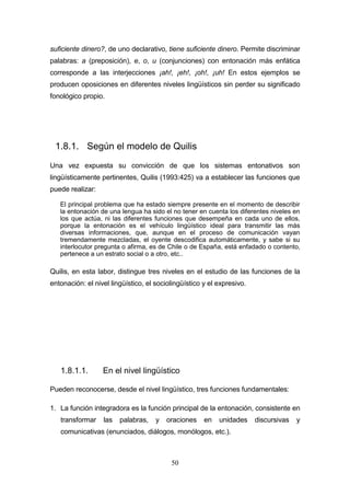 50
suficiente dinero?, de uno declarativo, tiene suficiente dinero. Permite discriminar
palabras: a (preposición), e, o, u (conjunciones) con entonación más enfática
corresponde a las interjecciones ¡ah!, ¡eh!, ¡oh!, ¡uh! En estos ejemplos se
producen oposiciones en diferentes niveles lingüísticos sin perder su significado
fonológico propio.
1.8.1. Según el modelo de Quilis
Una vez expuesta su convicción de que los sistemas entonativos son
lingüísticamente pertinentes, Quilis (1993:425) va a establecer las funciones que
puede realizar:
El principal problema que ha estado siempre presente en el momento de describir
la entonación de una lengua ha sido el no tener en cuenta los diferentes niveles en
los que actúa, ni las diferentes funciones que desempeña en cada uno de ellos,
porque la entonación es el vehículo lingüístico ideal para transmitir las más
diversas informaciones, que, aunque en el proceso de comunicación vayan
tremendamente mezcladas, el oyente descodifica automáticamente, y sabe si su
interlocutor pregunta o afirma, es de Chile o de España, está enfadado o contento,
pertenece a un estrato social o a otro, etc..
Quilis, en esta labor, distingue tres niveles en el estudio de las funciones de la
entonación: el nivel lingüístico, el sociolingüístico y el expresivo.
1.8.1.1. En el nivel lingüístico
Pueden reconocerse, desde el nivel lingüístico, tres funciones fundamentales:
1. La función integradora es la función principal de la entonación, consistente en
transformar las palabras, y oraciones en unidades discursivas y
comunicativas (enunciados, diálogos, monólogos, etc.).
 