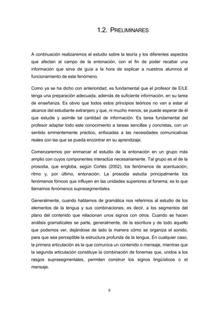 6
1.2. PRELIMINARES
A continuación realizaremos el estudio sobre la teoría y los diferentes aspectos
que afectan al campo de la entonación, con el fin de poder recabar una
información que sirva de guía a la hora de explicar a nuestros alumnos el
funcionamiento de este fenómeno.
Como ya se ha dicho con anterioridad, es fundamental que el profesor de E/LE
tenga una preparación adecuada, además de suficiente información, en su tarea
de enseñanza. Es obvio que todos estos principios teóricos no van a estar al
alcance del estudiante extranjero y que, ni mucho menos, se puede esperar de él
que estudie y asimile tal cantidad de información. Es tarea fundamental del
profesor adaptar todo este conocimiento a tareas sencillas y concretas, con un
sentido eminentemente práctico, enfocadas a las necesidades comunicativas
reales con las que se pueda encontrar en su aprendizaje.
Comenzaremos por enmarcar el estudio de la entonación en un grupo más
amplio con cuyos componentes interactúa necesariamente. Tal grupo es el de la
prosodia, que engloba, según Cortés (2002), los fenómenos de acentuación,
ritmo y, por último, entonación. La prosodia estudia principalmente los
fenómenos fónicos que influyen en las unidades superiores al fonema; es lo que
llamamos fenómenos suprasegmentales.
Generalmente, cuando hablamos de gramática nos referimos al estudio de los
elementos de la lengua y sus combinaciones, es decir, a los segmentos del
plano del contenido que relacionan unos signos con otros. Cuando se hacen
análisis gramaticales se parte, generalmente, de la escritura y de todo aquello
que podemos ver, dejándose de lado la manera cómo se organiza el sonido,
para que sea perceptible la estructura profunda de la lengua. En cualquier caso,
la primera articulación es la que comunica un contenido o mensaje, mientras que
la segunda articulación constituye la combinación de fonemas que, unidos a los
rasgos suprasegmentales, permiten construir los signos lingüísticos o el
mensaje.
 