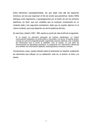 7
Estos elementos suprasegmentales, los que están más allá del segmento
(fonema), son los que organizan el hilo de sonido que percibimos. Quilis (1993)
distingue entre segmentos y suprasegmentos por el hecho de ser los primeros
distintivos, es decir, que son unidades que se excluyen mutuamente en un
contexto dado y los segundos contrastivos, dado que no pueden alternar en el
mismo contexto, pero que depende uno de la existencia del otro.
En esa línea, Llisterri (1991: 189), aporta su punto de vista al afirmar lo siguiente:
Si el sonido no estuviera agrupado de manera significativa, no habría
comunicación lingüística; se oirían gritos o murmullos, a lo sumo. El oyente recibe,
cuando se comunica lingüísticamente, segmentos sonoros relativos a las unidades
de información que le envía el hablante. Con el sonido, va una serie de
informaciones de naturaleza prosódica, no solamente con información referencial
sino también con información dialectal, sociolingüística e inclusive, emotiva.
Comencemos, pues, nuestro estudio sobre la entonación en español, analizando
los elementos que influyen en su realización, esto es, el acento, el ritmo y la
pausa.
 
