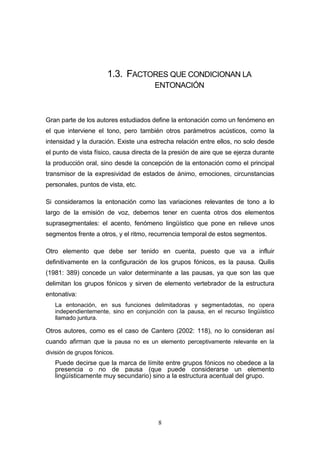 8
1.3. FACTORES QUE CONDICIONAN LA
ENTONACIÓN
Gran parte de los autores estudiados define la entonación como un fenómeno en
el que interviene el tono, pero también otros parámetros acústicos, como la
intensidad y la duración. Existe una estrecha relación entre ellos, no solo desde
el punto de vista físico, causa directa de la presión de aire que se ejerza durante
la producción oral, sino desde la concepción de la entonación como el principal
transmisor de la expresividad de estados de ánimo, emociones, circunstancias
personales, puntos de vista, etc.
Si consideramos la entonación como las variaciones relevantes de tono a lo
largo de la emisión de voz, debemos tener en cuenta otros dos elementos
suprasegmentales: el acento, fenómeno lingüístico que pone en relieve unos
segmentos frente a otros, y el ritmo, recurrencia temporal de estos segmentos.
Otro elemento que debe ser tenido en cuenta, puesto que va a influir
definitivamente en la configuración de los grupos fónicos, es la pausa. Quilis
(1981: 389) concede un valor determinante a las pausas, ya que son las que
delimitan los grupos fónicos y sirven de elemento vertebrador de la estructura
entonativa:
La entonación, en sus funciones delimitadoras y segmentadotas, no opera
independientemente, sino en conjunción con la pausa, en el recurso lingüístico
llamado juntura.
Otros autores, como es el caso de Cantero (2002: 118), no lo consideran así
cuando afirman que la pausa no es un elemento perceptivamente relevante en la
división de grupos fónicos.
Puede decirse que la marca de límite entre grupos fónicos no obedece a la
presencia o no de pausa (que puede considerarse un elemento
lingüísticamente muy secundario) sino a la estructura acentual del grupo.
 
