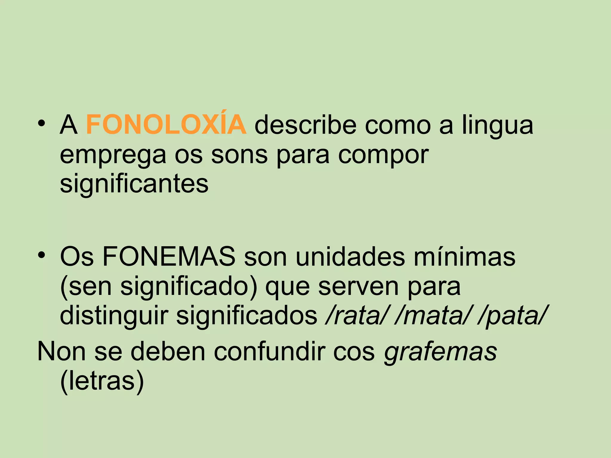 • A FONOLOXÍA describe como a lingua
  emprega os sons para compor
  significantes

• Os FONEMAS son unidades mínimas
  (sen significado) que serven para
  distinguir significados /rata/ /mata/ /pata/
Non se deben confundir cos grafemas
  (letras)
 