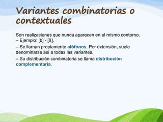 Son realizaciones que nunca aparecen en el mismo contorno.
– Ejemplo: [b] - [ß].
– Se llaman propiamente alófonos. Por extensión, suele
denominarse así a todas las variantes.
– Su distribución combinatoria se llama distribución
complementaria.

 
