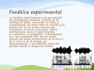 Fonética experimental
•

La fonética experimental es la que estudia
las propiedades acústicas y físicas de los
sonidos del habla, reuniendo los datos y
cuantificando los datos sobre la emisión y la
producción de las ondas sonoras que
configuran el sonido articulado. Utiliza
instrumentos como el espectrógrafo,
el nasómetro, el glotógrafo, el palatógrafo,
etc., que muestran bien sea las ondas
sonoras del habla provenientes de la boca o
de la nariz o de la laringe, ya
descompuestas, o las distintas zonas del
paladar donde la lengua ha tocado.

 