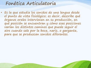Fonética Articulatoria
• Es la que estudia los sonidos de una lengua desde
el punto de vista fisiológico; es decir, describe qué
órganos orales intervienen en su producción, en
qué posición se encuentran y cómo esas posiciones
varían los distintos caminos que puede seguir el
aire cuando sale por la boca, nariz, o garganta,
para que se produzcan sonidos diferentes.

 