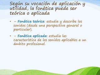 Según su vocación de aplicación y
utilidad, la fonética puede ser
teórica o aplicada
• – Fonética teórica: estudia y describe los
sonidos (desde una perspectiva general o
particular).
• – Fonética aplicada: estudia las
característica de los sonidos aplicables a un
ámbito profesional.

 