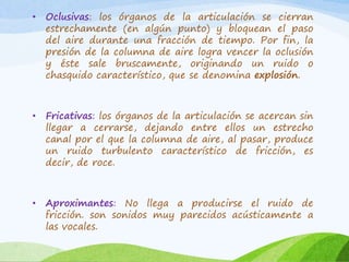 •

Oclusivas: los órganos de la articulación se cierran
estrechamente (en algún punto) y bloquean el paso
del aire durante una fracción de tiempo. Por fin, la
presión de la columna de aire logra vencer la oclusión
y éste sale bruscamente, originando un ruido o
chasquido característico, que se denomina explosión.

•

Fricativas: los órganos de la articulación se acercan sin
llegar a cerrarse, dejando entre ellos un estrecho
canal por el que la columna de aire, al pasar, produce
un ruido turbulento característico de fricción, es
decir, de roce.

•

Aproximantes: No llega a producirse el ruido de
fricción. son sonidos muy parecidos acústicamente a
las vocales.

 