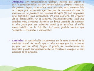 •

Africadas: son articulaciones "dobles", puesto que vienen a
ser la concatenación de dos articulaciones simples sucesivas.
En primer lugar, se produce una oclusión; pero cuando ésta
se rompe por la presión ejercida por la columna de aire, la
ruptura no se produce de manera abrupta (lo que originaría
una explosión) sino retardada. De esta manera, los órganos
de la articulación no se separan inmediatamente, sino que
quedan muy cercanos durante un breve periodo de tiempo;
el aire pasa por ese estrecho canal y se produce el ruido
característico de la fricción. Así pues, podría decirse que
"oclusión + fricación = africación".

•

Laterales: la constricción se produce en la zona central de la
cavidad bucal, de modo que el aire escapa por los laterales
(o por uno de ellos). Según el grado de constricción, las
laterales puede ser aproximantes o fricativas, aunque lo más
normal es lo primero.

 