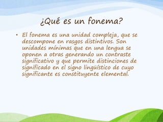 ¿Qué es un fonema?
• El fonema es una unidad compleja, que se
descompone en rasgos distintivos. Son
unidades mínimas que en una lengua se
oponen a otras generando un contraste
significativo y que permite distinciones de
significado en el signo lingüístico de cuyo
significante es constituyente elemental.

 