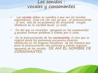 Los sonidos :
vocales y consonantes
•

Las vocales deben su nombre a que son los sonidos
espontáneos (raíz voc-de voz) ya que , al pronunciarlas
, el aire sale de los pulmones sin encontrar ningún
obstáculo en la cavidad bucal (u oral)

•

De ahí que no necesiten apoyarse en las consonantes
y pueden formar palabras o silabas por si solas.

•

En la pronunciación de las consonantes, el aire que se
respira desde los pulmones encuentra diversos
obstáculos en los órganos fonadores de tal manera que
para la pronunciación sea correcta y exacta requiere
apoyarse de las vocales. DE AHÍ EL NOMBRE DE

CONSONANTES.

 