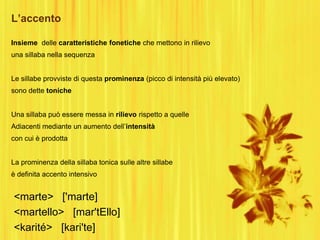 L’accento
<marte> ['marte]
<martello> [mar'tEllo]
<karité> [kari'te]
Insieme delle caratteristiche fonetiche che mettono in rilievo
una sillaba nella sequenza
Le sillabe provviste di questa prominenza (picco di intensità più elevato)
sono dette toniche
Una sillaba può essere messa in rilievo rispetto a quelle
Adiacenti mediante un aumento dell‟intensità
con cui è prodotta
La prominenza della sillaba tonica sulle altre sillabe
è definita accento intensivo
 