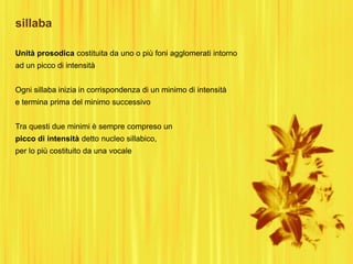 sillaba
Unità prosodica costituita da uno o più foni agglomerati intorno
ad un picco di intensità
Ogni sillaba inizia in corrispondenza di un minimo di intensità
e termina prima del minimo successivo
Tra questi due minimi è sempre compreso un
picco di intensità detto nucleo sillabico,
per lo più costituito da una vocale
 