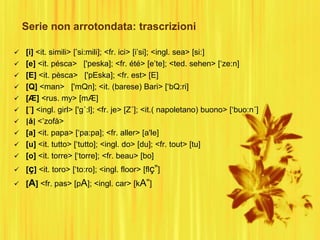 Serie non arrotondata: trascrizioni
 [i] <it. simili> [‟si:mili]; <fr. ici> [i‟si]; <ingl. sea> [si:]
 [e] <it. pésca> ['peska]; <fr. été> [e‟te]; <ted. sehen> [„ze:n]
 [E] <it. pèsca> ['pEska]; <fr. est> [E]
 [Q] <man> ['mQn]; <it. (barese) Bari> [„bQ:ri]
 [Æ] <rus. my> [mÆ]
 [´] <ingl. girl> ['g´:l]; <fr. je> [Z´]; <it.( napoletano) buono> [„buo:n´]
 [å] <‟zofå>
 [a] <it. papa> [„pa:pa]; <fr. aller> [a'le]
 [u] <it. tutto> [„tutto]; <ingl. do> [du]; <fr. tout> [tu]
 [o] <it. torre> [„torre]; <fr. beau> [bo]
 [ç] <it. toro> [„to:ro]; <ingl. floor> [flç”]
 [A] <fr. pas> [pA]; <ingl. car> [kA”]
 