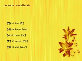 Le vocali nasalizzate
[E]) <fr. fin> [fE)]
[ø)] <fr. brun> [b{ø)]
[o)] <fr. bon> [bo)]
[Å)] <fr. gens> [ZÅ)]
[i))] <it. vini> [vi)ni)]
 