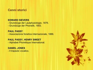 Cenni storici
EDWARD SIEVERS
- Grundzüge der Lautphysiologie, 1876.
- Grundzüge der Phonetik, 1893.
PAUL PASSY
- Associazione fonetica internazionale, 1886.
PAUL PASSY, HENRY SWEET
- Alphabet Phonétique International.
DANIEL JONES
- Il trapezio vocalico.
 