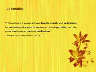 La fonetica
“A phonetician is a person who can describe speech, who understands
the mechanisms of speech production and speech perception, and who
knows how languages use these mechanisms”
(Ladefoged, A course in phonetics, 1975, p. 23)
 