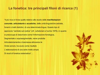 La fonetica: tre principali filoni di ricerca (1)
“il più ricco è forse quello relativo allo studio delle manifestazioni
concrete, articolatorie e acustiche, delle unità linguistiche astratte,
fonemi o tratti distintivi, di una determinata lingua. Questo tipo di
approccio “centrato sul codice” (cfr. Lehetonen e hurme 1979), in quanto
si preoccupa di descrivere come l‟informazione fonologica,
Segmentale o soprasegmentale, viene prodotta
Articolatoriamente e trasmessa attraverso le
Onde sonore, ha avuto come risultato
L‟elaborazione di una serie molto ampia
Di studi di fonetica sistematica”…
 