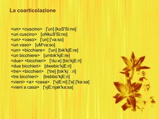 La coarticolazione
<un> <cuscino> ['un] [kuS'Si:no]
<un cuscino> [uNkuS'Si:no]
<un> <vaso> ['un] ['va:so]
<un vaso> [uM'va:so]
<un> <bicchiere> ['un] [bik'kjE:re]
<un bicchiere> [umbik'kjE:re]
<due> <bicchieri> ['du:e] [bic'kjE:ri]
<due bicchieri> [dwebic'kjE:ri]
<tre> <bicchieri> ['tre] [bik'kj:ri]
<tre bicchieri> [trebbic'kjE:ri]
<vieni> <a> <casa> ['vjE:ni] ['a] ['ka:sa]
<vieni a casa> ['vjE:njak'ka:sa]
 