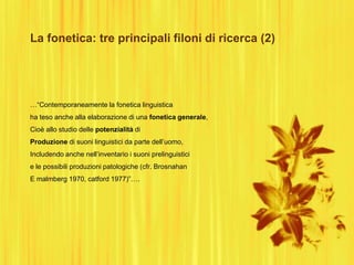 La fonetica: tre principali filoni di ricerca (2)
…“Contemporaneamente la fonetica linguistica
ha teso anche alla elaborazione di una fonetica generale,
Cioè allo studio delle potenzialità di
Produzione di suoni linguistici da parte dell‟uomo,
Includendo anche nell‟inventario i suoni prelinguistici
e le possibili produzioni patologiche (cfr. Brosnahan
E malmberg 1970, catford 1977)”….
 