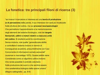 La fonetica: tre principali filoni di ricerca (3)
“se invece il ricercatore si interessa ad una teoria di produzione
(e di percezione) della parola, il suo interesse non sarà più focalizzato
Sulla struttura del codice, ma sui processi neuropsicologici
Che permettono l‟apprendimento e la memorizzazione
degli elementi del sistema fonologico, cioè dei targets
Sensoriali, uditivi e motori relativi a ciascuna unità
del codice. Si studierà quindi la coordinazione
Senso-motoria, cioè quella “generalizzata abilità
a controllare il sistema motorio in termini di
Conseguenze acustiche, presumibilmente con l‟uso
Concorrente di informazioni somato-sensoriali”
(sussman e macneilage 1975). Questa abilità viene
Considerata come un algoritmo uditivo-motorio
Che rende possibile il controllo volontario
Sulla produzione dei suoni e che sembra essere
Una caratteristica biologica della specie umana”
(Magno caldognetto , pp. 8-9)
 