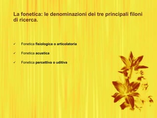 La fonetica: le denominazioni dei tre principali filoni
di ricerca.
 Fonetica fisiologica o articolatoria
 Fonetica acustica
 Fonetica percettiva o uditiva
 