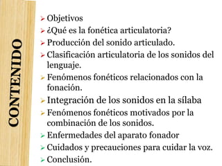  Objetivos
 ¿Qué es la fonética articulatoria?
 Producción del sonido articulado.
 Clasificación articulatoria de los sonidos del
lenguaje.
 Fenómenos fonéticos relacionados con la
fonación.
Integración de los sonidos en la sílaba
 Fenómenos fonéticos motivados por la
combinación de los sonidos.
 Enfermedades del aparato fonador
 Cuidados y precauciones para cuidar la voz.
 Conclusión.
 