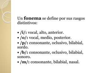 Un fonema se define por sus rasgos
distintivos:
• /i/: vocal, alto, anterior.
• /o/: vocal, medio, posterior.
• /p/: consonante, oclusivo, bilabial,
sordo.
• /b/: consonante, oclusivo, bilabial,
sonoro.
• /m/: consonante, bilabial, nasal.
 