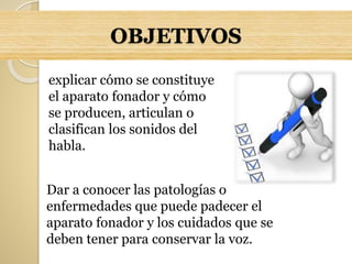 OBJETIVOS
explicar cómo se constituye
el aparato fonador y cómo
se producen, articulan o
clasifican los sonidos del
habla.
Dar a conocer las patologías o
enfermedades que puede padecer el
aparato fonador y los cuidados que se
deben tener para conservar la voz.
 