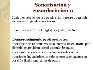Sonorización y
ensordecimiento
Cualquier sonido sonoro puede ensordecerse y cualquier
sonido sordo puede sonorizarse.
La sonorización: EJ: [ágto] por [ákto], acto.
El ensordecimiento puede producirse:
• por efecto de un refuerzo de la energía articulatoria, por
ejemplo, en posición inicial después de pausa
• por asimilación a una articulación sorda vecina
• por lenición, cuando el sonido sonoro se encuentra en
posición final atona, antes de pausa
 