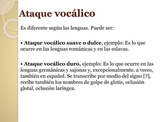 Ataque vocálico
Es diferente según las lenguas. Puede ser:
• Ataque vocálico suave o dulce, ejemplo: Es lo que
ocurre en las lenguas románicas y en las eslavas.
• Ataque vocálico duro, ejemplo: Es lo que ocurre en las
lenguas germánicas y sajonas y, excepcionalmente, a veces,
también en español. Se transcribe por medio del signo [?],
recibe también los nombres de golpe de glotis, oclusión
glotal, oclusión laríngea.
 