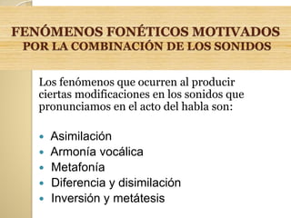 FENÓMENOS FONÉTICOS MOTIVADOS
POR LA COMBINACIÓN DE LOS SONIDOS
Los fenómenos que ocurren al producir
ciertas modificaciones en los sonidos que
pronunciamos en el acto del habla son:
 Asimilación
 Armonía vocálica
 Metafonía
 Diferencia y disimilación
 Inversión y metátesis
 
