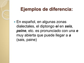 Ejemplos de diferencia:
 En español, en algunas zonas
dialectales, el diptongo ei en seis,
peine, etc. es pronunciado con una e
muy abierta que puede llegar a a
(sais, paine)
 
