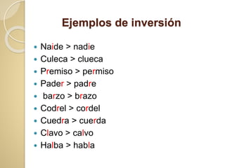 Ejemplos de inversión
 Naide > nadie
 Culeca > clueca
 Premiso > permiso
 Pader > padre
 barzo > brazo
 Codrel > cordel
 Cuedra > cuerda
 Clavo > calvo
 Halba > habla
 